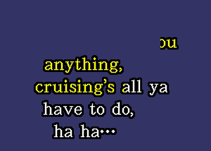 )u
anything,

cruisings all ya
have to do,
ha ham