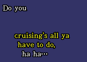 Do you

cruisings all ya
have to do,
ha ham