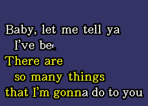 Baby, let me tell ya
Fve be

There are
so many things
that Fm gonna do to you