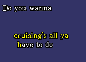 Do you wanna

cruisingb all ya
have to do