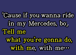 ,Cause if you wanna ride
in my Mercedes, bog
Tell me
What you,re gonna do,
With me, With mew