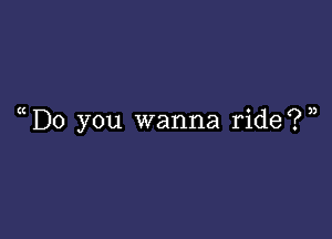 ( D0 you wanna ride?)