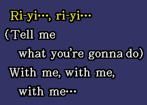 Ri-yim, ri-yim
(Tell me

What you re gonna do)
With me, With me,

with me