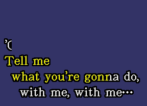 I

Tell me
What you re gonna do,
with me, with me