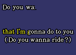 Do you was

that Fm gonna do to you
(Do you wanna ride?)