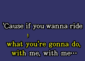 ,Cause if you wanna ride
a
What you,re gonna do,
With me, With mew