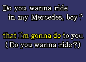 Do you wanna ride
in my Mercedes, boy c

that Fm gonna do to you
(Do you wanna ride?)