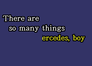 'Fhere are
so many things

ercedes, boy