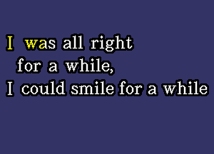 I was all right
for a while,

I could smile for a while