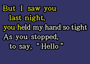 But I saw you
last night,
you held my hand so tight

As you stopped,
to say, oHellooo