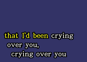 that I,d been crying
over you,
crying over you