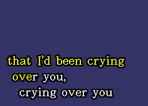 that I,d been crying
over you,
crying over you