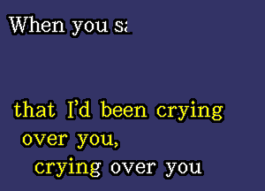 When you ss

that I,d been crying
over you,
crying over you