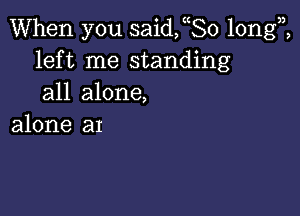 When you saideo longi
left me standing
all alone,

alone an