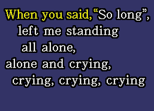 When you saideo longi
left me standing
all alone,

alone and crying,
crying, crying, crying