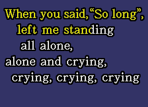 When you saideo longi
left me standing
all alone,

alone and crying,
crying, crying, crying