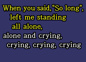 When you saideo longi
left me standing
all alone,

alone and crying,
crying, crying, crying