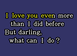 I love you even more
than I did before

But darling,
What can I do ?