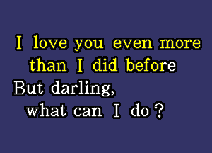 I love you even more
than I did before

But darling,
What can I do ?