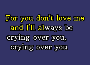 For you don t love me
and 1,11 always be

crying over you,
crying over you