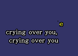 'e

crying over you,
crying over you