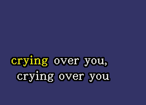 crying over you,
crying over you