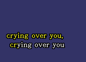 crying over you,
crying over you