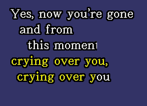 Yes, now youTe gone
and from
this momem

crying over you,
crying over you