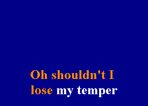 Oh shouldn't I
lose my temper