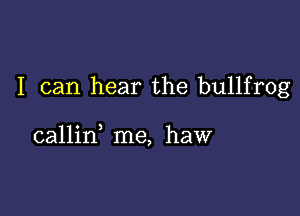 I can hear the bullfrog

callin me, haw