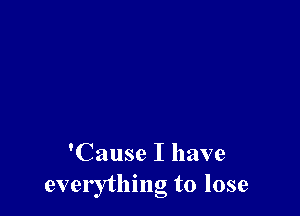 'Cause I have
everything to lose