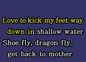 Love to kick my feet way
down in shallow water

Shoe fly, dragon fly,
get back to mother