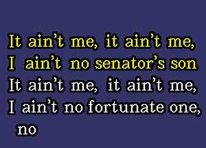 It ain,t me, it ain,t me,
I ain,t n0 senatofs son
It ain,t me, it ain,t me,
I ain,t n0 fortunate one,
no