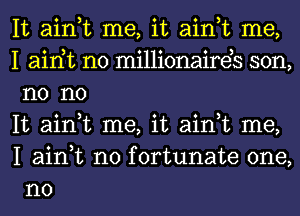 It ain,t me, it ain,t me,

I airft n0 millionaireb son,
n0 no

It ain,t me, it ain,t me,
I ain,t n0 fortunate one,
no