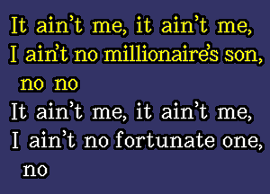 It ain,t me, it ain,t me,

I airft n0 millionaireb son,
n0 no

It ain,t me, it ain,t me,
I ain,t n0 fortunate one,
no