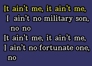 It ain,t me, it ain,t me,
I ain,t no military son,
n0 no

It ain,t me, it ain,t me,

I ain,t n0 fortunate one,
no