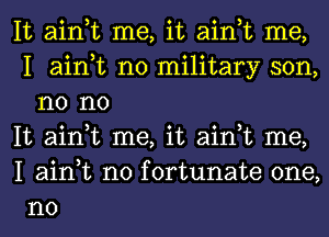 It ain,t me, it ain,t me,
I ain,t no military son,
n0 no

It ain,t me, it ain,t me,

I ain,t n0 fortunate one,
no