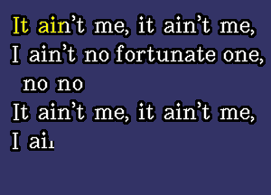 It ain,t me, it ain,t me,
I ain,t n0 fortunate one,
n0 no

It ain,t me, it ain,t me,
I ail