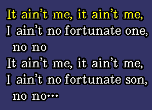 It ain,t me, it ain,t me,

I ain,t n0 fortunate one,
n0 no

It ain,t me, it ain,t me,
I ain,t n0 fortunate son,
n0 n0.