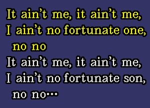 It ain,t me, it ain,t me,

I ain,t n0 fortunate one,
n0 no

It ain,t me, it ain,t me,
I ain,t n0 fortunate son,
n0 n0.