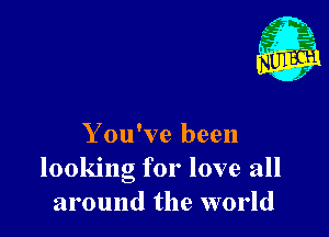 Y ou've been
looking for love all
around the world