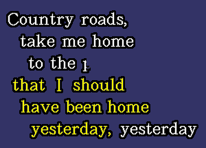 Country roads,
take me home
to the 1

that I should
have been home
yesterday, yesterday