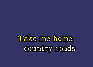 Take me home,
country roads