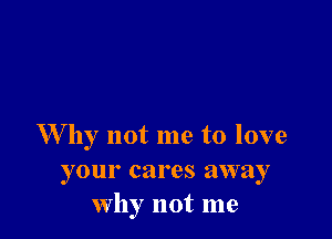 W by not me to love
your cares away
why not me