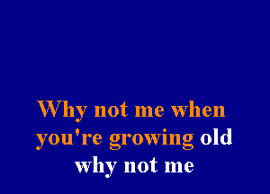 W hy not me when
you're growing old
why not me