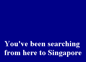 Y ou've been searching
from here to Singapore