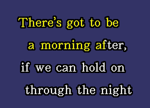 Therds got to be

a morning after,
if we can hold on

through the night