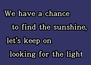 We have a chance
to find the sunshine,
lefs keep on

looking for the light