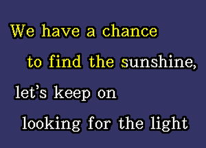 We have a chance
to find the sunshine,
lefs keep on

looking for the light