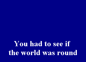 You had to see if
the world was round